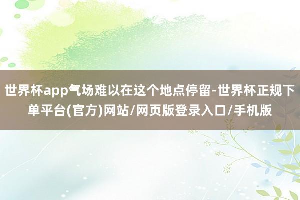 世界杯app气场难以在这个地点停留-世界杯正规下单平台(官方)网站/网页版登录入口/手机版