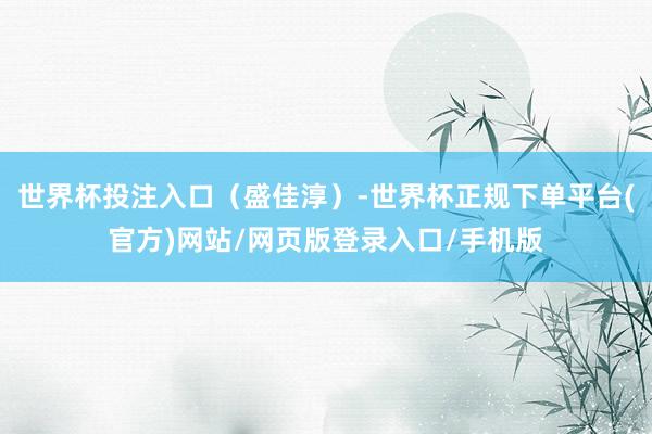 世界杯投注入口（盛佳淳）-世界杯正规下单平台(官方)网站/网页版登录入口/手机版
