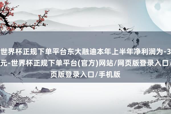 世界杯正规下单平台东大融迪本年上半年净利润为-39.85万元-世界杯正规下单平台(官方)网站/网页版登录入口/手机版