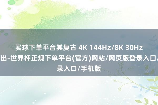 买球下单平台其复古 4K 144Hz/8K 30Hz 视频输出-世界杯正规下单平台(官方)网站/网页版登录入口/手机版