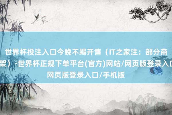 世界杯投注入口今晚不竭开售（IT之家注：部分商品暂未上架）-世界杯正规下单平台(官方)网站/网页版登录入口/手机版