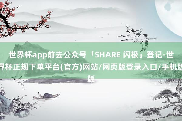 世界杯app前去公众号「SHARE 闪极」登记-世界杯正规下单平台(官方)网站/网页版登录入口/手机版