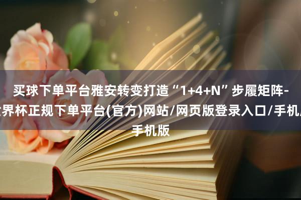 买球下单平台雅安转变打造“1+4+N”步履矩阵-世界杯正规下单平台(官方)网站/网页版登录入口/手机版