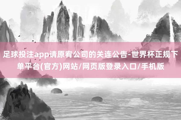足球投注app请原宥公司的关连公告-世界杯正规下单平台(官方)网站/网页版登录入口/手机版