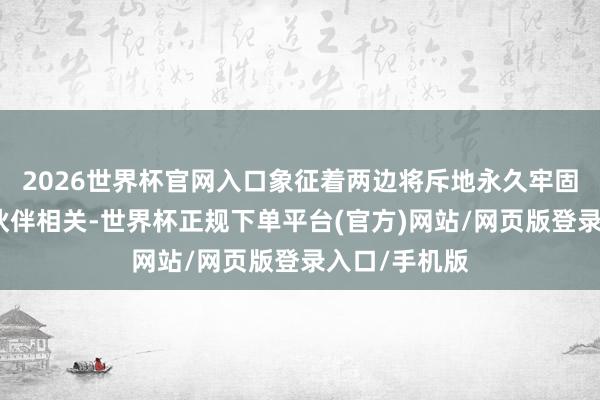 2026世界杯官网入口象征着两边将斥地永久牢固的计策合作伙伴相关-世界杯正规下单平台(官方)网站/网页版登录入口/手机版