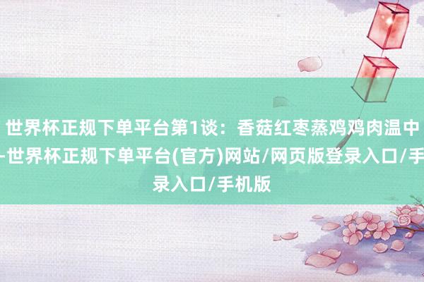 世界杯正规下单平台第1谈：香菇红枣蒸鸡鸡肉温中益气-世界杯正规下单平台(官方)网站/网页版登录入口/手机版