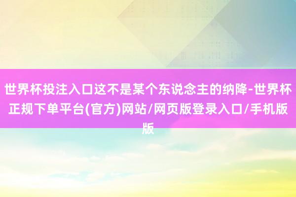 世界杯投注入口这不是某个东说念主的纳降-世界杯正规下单平台(官方)网站/网页版登录入口/手机版