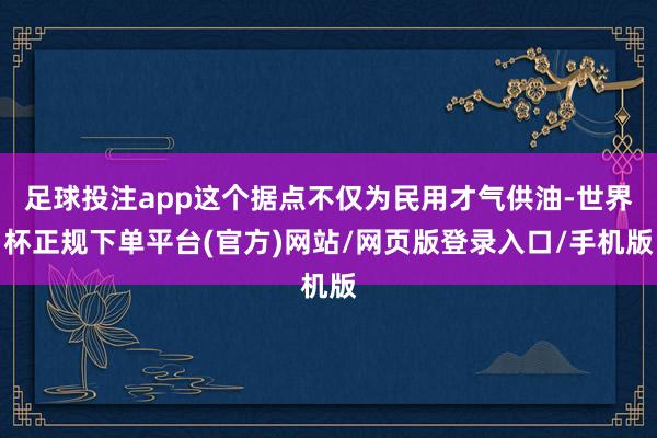足球投注app这个据点不仅为民用才气供油-世界杯正规下单平台(官方)网站/网页版登录入口/手机版
