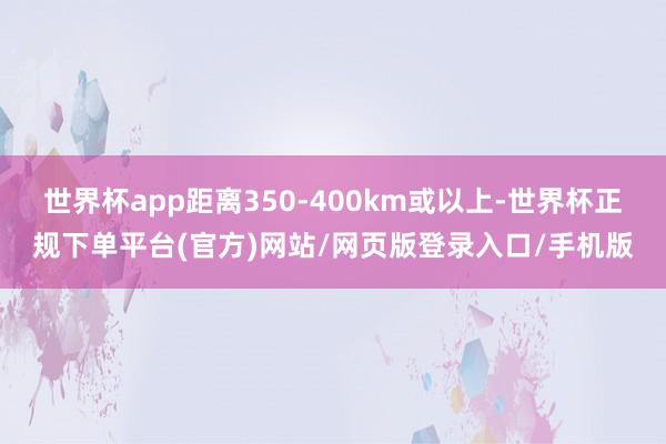 世界杯app距离350-400km或以上-世界杯正规下单平台(官方)网站/网页版登录入口/手机版