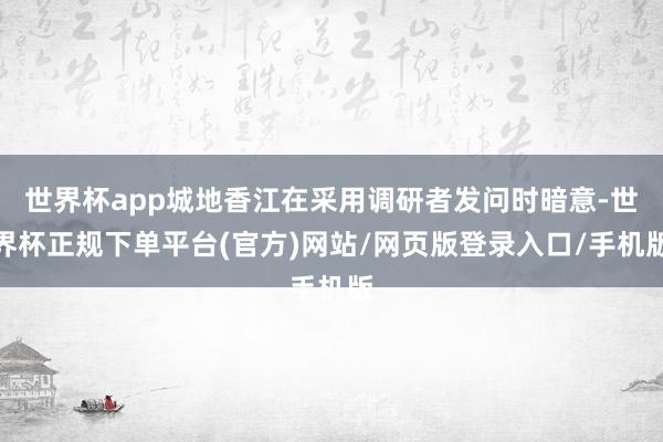 世界杯app城地香江在采用调研者发问时暗意-世界杯正规下单平台(官方)网站/网页版登录入口/手机版