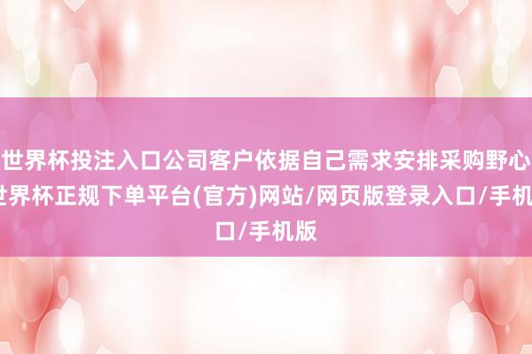 世界杯投注入口公司客户依据自己需求安排采购野心-世界杯正规下单平台(官方)网站/网页版登录入口/手机版