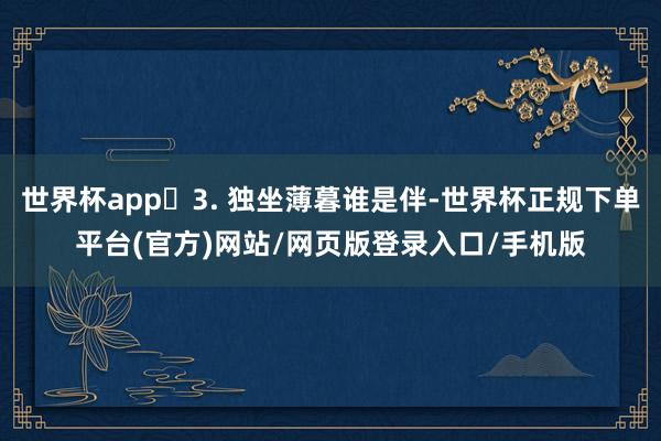 世界杯app​3. 独坐薄暮谁是伴-世界杯正规下单平台(官方)网站/网页版登录入口/手机版